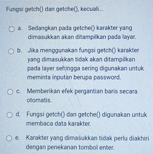 Fungsi getch() dan getche(), kecuali...
a. Sedangkan pada getche() karakter yang
dimasukkan akan ditampilkan pada layar.
b. Jika menggunakan fungsi getch() karakter
yang dimasukkan tidak akan ditampilkan
pada layer sehingga sering digunakan untuk
meminta inputan berupa password.
c. Memberikan efek pergantian baris secara
otomatis.
d. Fungsi getch() dan getche() digunakan untuk
membaca data karakter.
e. Karakter yang dimašukkan tidak perlu diakhiri
dengan penekanan tombol enter.