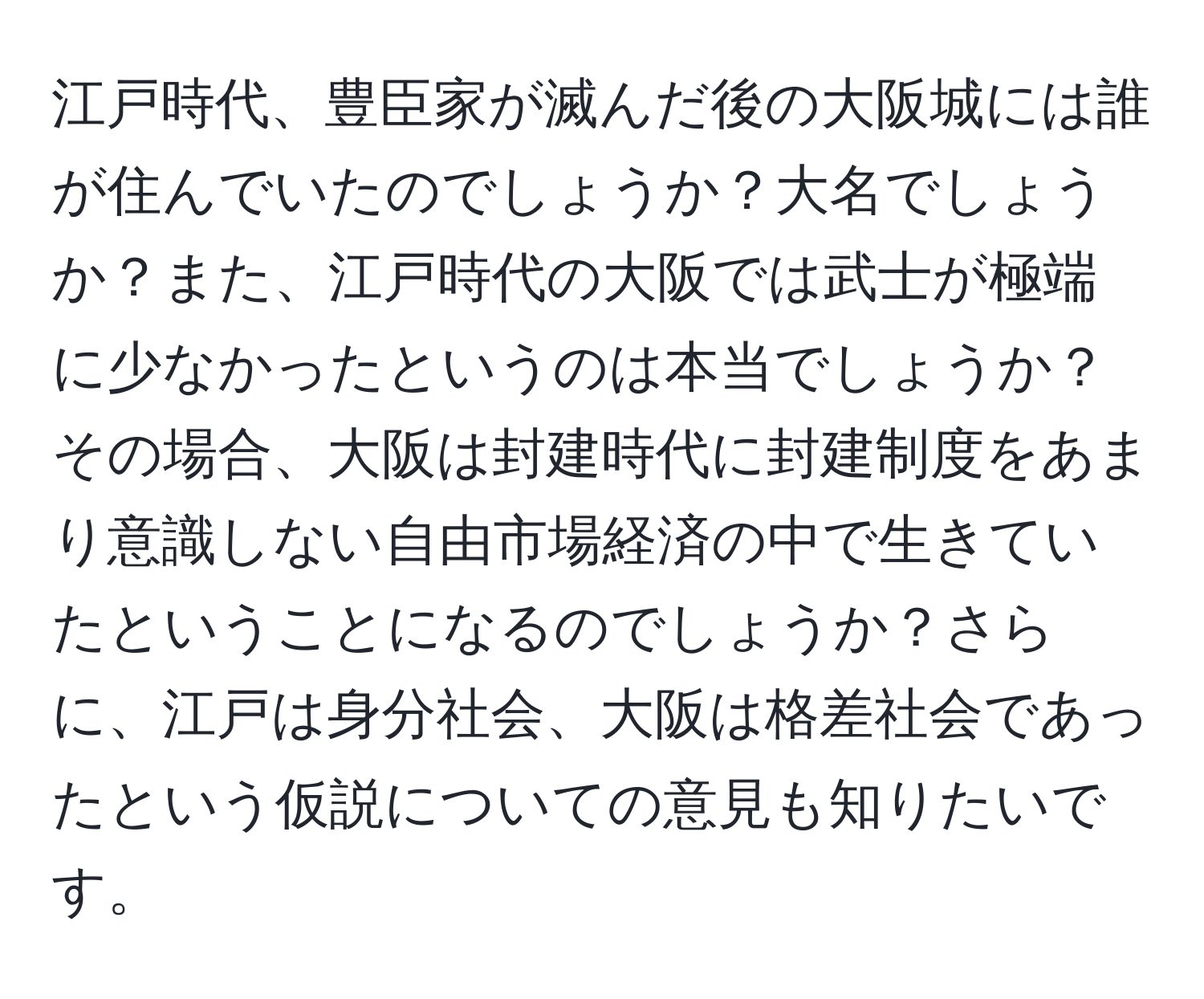 江戸時代、豊臣家が滅んだ後の大阪城には誰が住んでいたのでしょうか？大名でしょうか？また、江戸時代の大阪では武士が極端に少なかったというのは本当でしょうか？その場合、大阪は封建時代に封建制度をあまり意識しない自由市場経済の中で生きていたということになるのでしょうか？さらに、江戸は身分社会、大阪は格差社会であったという仮説についての意見も知りたいです。