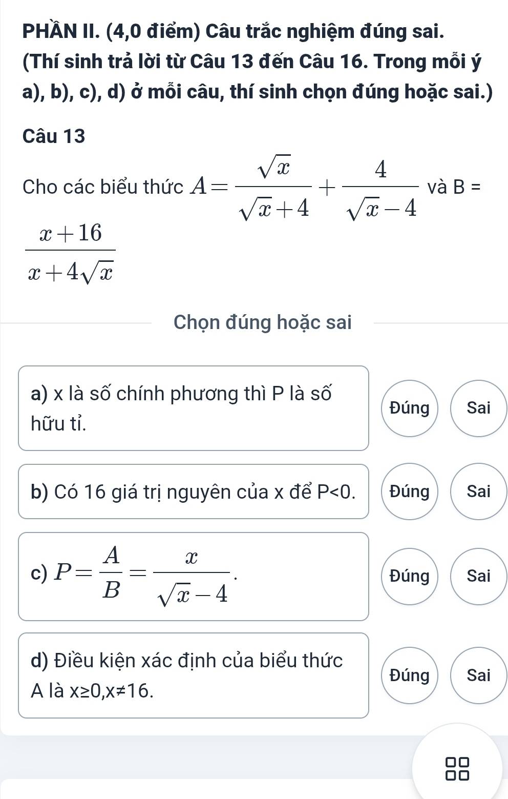 PHÄN II. (4,0 điểm) Câu trắc nghiệm đúng sai. 
(Thí sinh trả lời từ Câu 13 đến Câu 16. Trong mỗi ý 
a), b), c), d) ở mỗi câu, thí sinh chọn đúng hoặc sai.) 
Câu 13 
Cho các biểu thức A= sqrt(x)/sqrt(x)+4 + 4/sqrt(x)-4  và B=
 (x+16)/x+4sqrt(x) 
Chọn đúng hoặc sai 
a) x là số chính phương thì P là số 
Đúng Sai 
hữu tỉ. 
b) Có 16 giá trị nguyên của x để P<0</tex>. Đúng Sai 
c) P= A/B = x/sqrt(x)-4 . Đúng Sai 
d) Điều kiện xác định của biểu thức 
Đúng Sai 
A là x≥ 0, x!= 16.