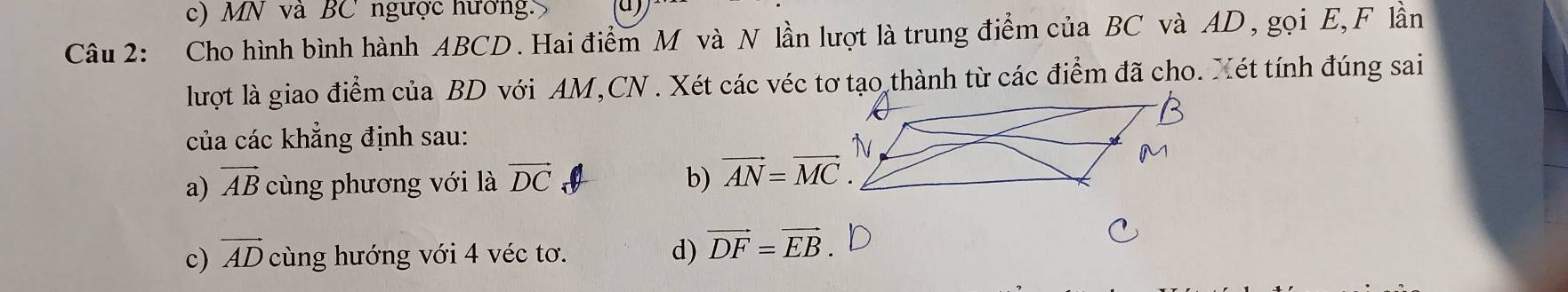 c) MN và BC ngược hướng.
Câu 2: Cho hình bình hành ABCD. Hai điểm M và N lần lượt là trung điểm của BC và AD, gọi E, F lần
lượt là giao điểm của BD với AM,CN . Xét các véc tơ tạo thành từ các điểm đã cho. Xét tính đúng sai
của các khẳng định sau:
a) vector AB cùng phương với là vector DC b) vector AN=vector MC.
c) vector AD cùng hướng với 4 véc tơ. d) vector DF=vector EB.