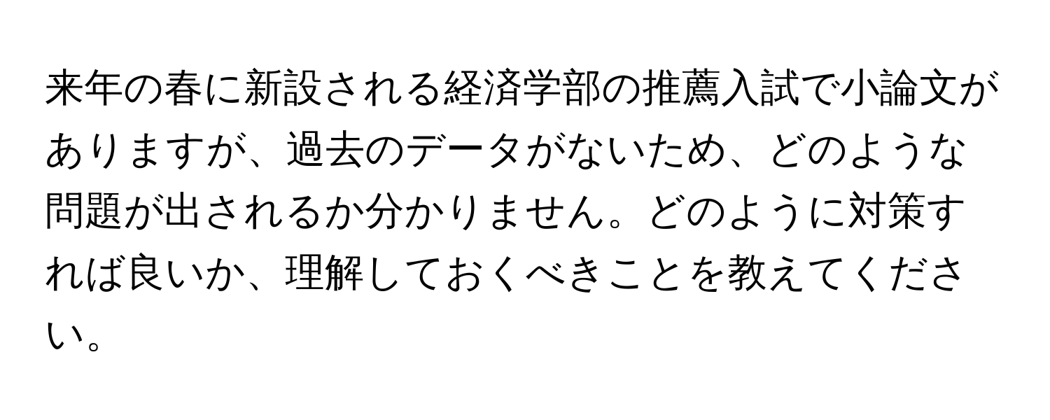 来年の春に新設される経済学部の推薦入試で小論文がありますが、過去のデータがないため、どのような問題が出されるか分かりません。どのように対策すれば良いか、理解しておくべきことを教えてください。