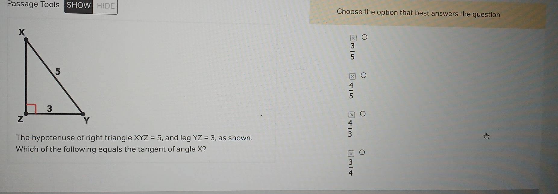 Passage Tools SHOW HIDE Choose the option that best answers the question

 4/5 
 4/3 
The hypotenuse of right triangle XYZ=5 , and leg YZ=3 , as shown.
Which of the following equals the tangent of angle X?
 3/4 