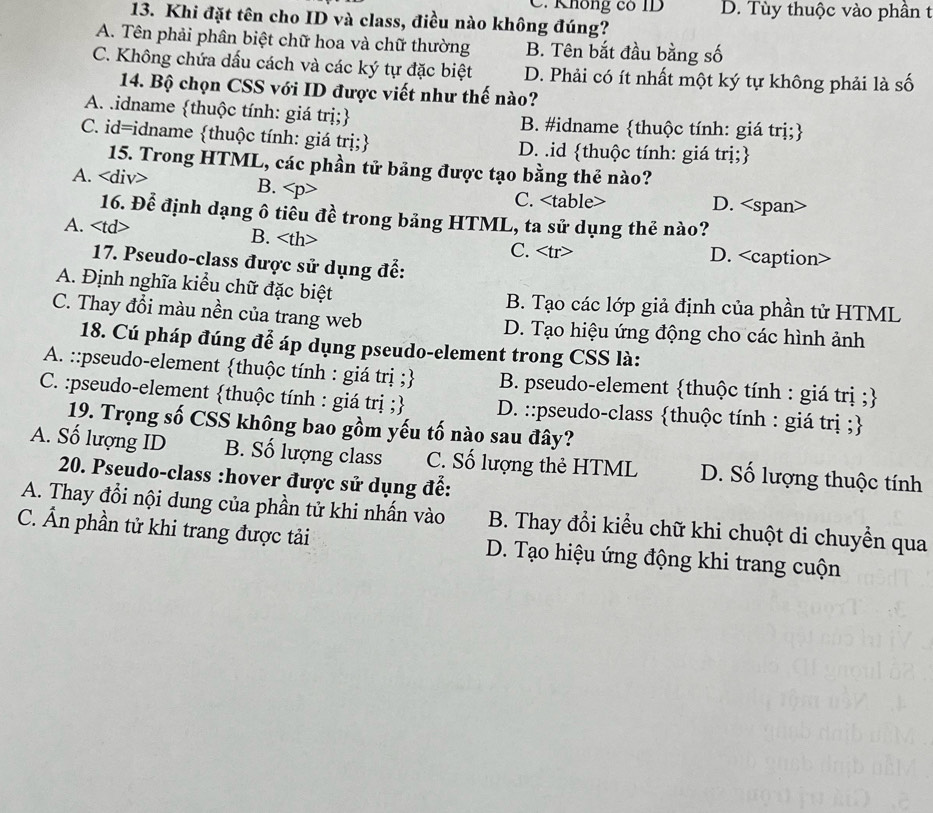 C. Không có ID D. Tùy thuộc vào phần t
13. Khi đặt tên cho ID và class, điều nào không đúng?
A. Tên phải phân biệt chữ hoa và chữ thường B. Tên bắt đầu bằng số
C. Không chứa dấu cách và các ký tự đặc biệt D. Phải có ít nhất một ký tự không phải là số
14. Bộ chọn CSS với ID được viết như thế nào?
A .idname thuộc tính: giá trị; B. #idname thuộc tính: giá trị;
C. id=idname thuộc tính: giá trị; D. .id thuộc tính: giá trị;
15. Trong HTML, các phần tử bảng được tạo bằng thẻ nào?
A. B. D.
C.
16. Để định dạng ô tiêu đề trong bảng HTML, ta sử dụng thẻ nào?
A. B. D.
C.
17. Pseudo-class được sử dụng để:
A. Định nghĩa kiểu chữ đặc biệt B. Tạo các lớp giả định của phần tử HTML
C. Thay đổi màu nền của trang web D. Tạo hiệu ứng động cho các hình ảnh
18. Cú pháp đúng để áp dụng pseudo-element trong CSS là:
A. ::pseudo-element thuộc tính : giá trị ; B. pseudo-element thuộc tính : giá trị ;
C. :pseudo-element thuộc tính : giá trị ; D. ::pseudo-class thuộc tính : giá trị ;
19. Trọng số CSS không bao gồm yếu tố nào sau đây?
A. Số lượng ID B. Số lượng class C. Số lượng thẻ HTML D. Số lượng thuộc tính
*20. Pseudo-class :hover được sử dụng đế:
A. Thay đổi nội dung của phần tử khi nhấn vào B. Thay đổi kiểu chữ khi chuột di chuyển qua
C. Ẩn phần tử khi trang được tải D. Tạo hiệu ứng động khi trang cuộn