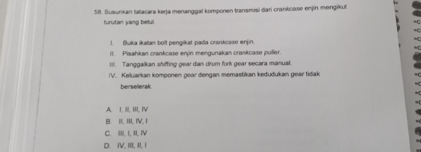 Susunkan tatacara kerja menanggal komponen transmisi dari crankcase enjin mengikut
turutan yang betul.
I. Buka ikatan bolt pengikat pada crankcase enjin.
II. Pisahkan crankcase enjin mengunakan crankcase puller.
III. Tanggalkan shifting gear dan drum fork gear secara manual.
IV. Keluarkan komponen gear dengan memastikan kedudukan gear tidak
berselerak
A. I, II, III, ⅣV
B. II, III, IV, I
C. III, I, II, IV
D. IV, III, II, I