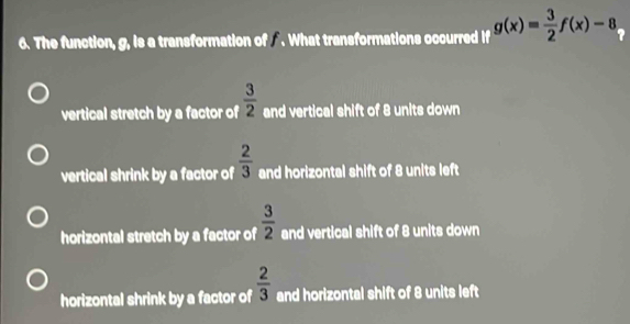 The function, g, is a transformation of . What transformations occurred g(x)= 3/2 f(x)-8 ?
vertical stretch by a factor of  3/2  and vertical shift of 8 units down
vertical shrink by a factor of  2/3  and horizontal shift of 8 units left
horizontal stretch by a factor of  3/2  and vertical shift of 8 units down
horizontal shrink by a factor of  2/3  and horizontal shift of 8 units left