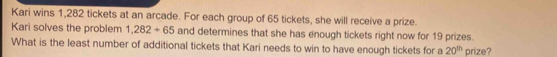 Kari wins 1,282 tickets at an arcade. For each group of 65 tickets, she will receive a prize. 
Kari solves the problem 1,282/ 65 and determines that she has enough tickets right now for 19 prizes. 
What is the least number of additional tickets that Kari needs to win to have enough tickets for a 20^(th) prize?