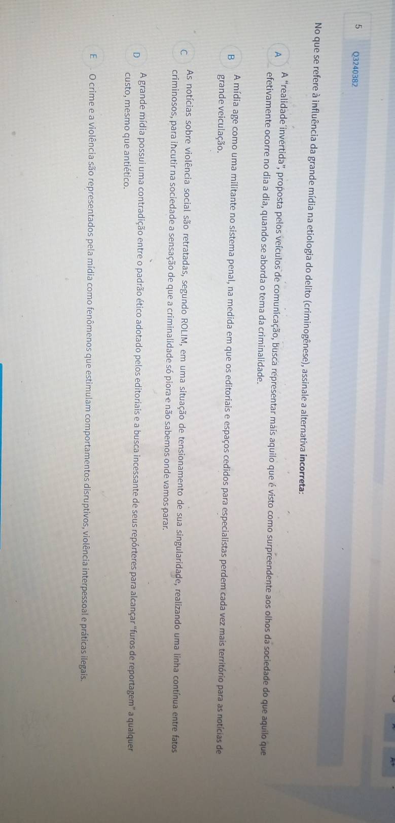 No que se refere à influência da grande mídia na etiologia do delito (criminogênese), assinale a alternativa incorreta:
A
A “realidade´invertida”, proposta pelos veículos de comunicação, busca representar mais aquilo que é visto como surpreendente aos olhos da sociedade do que aquilo que
efetivamente ocorre no dia a dia, quando se aborda o tema da criminalidade.
B
A mídia age como uma militante no sistema penal, na medida em que os editoriais e espaços cedidos para especialistas perdem cada vez mais território para as notícias de
grande veiculação.
C As notícias sobre violência social são retratadas, segundo ROLIM, em uma situação de tensionamento de sua singularidade, realizando uma linha contínua entre fatos
criminosos, para incutir na sociedade a sensação de que a criminalidade só piora e não sabemos onde vamos parar.
D A grande mídia possui uma contradição entre o padrão ético adotado pelos editoriais e a busca incessante de seus repórteres para alcançar “furos de reportagem" a qualquer
custo, mesmo que antiético.
E . O crime e a violência são representados pela mídia como fenômenos que estimulam comportamentos disruptivos, violência interpessoal e práticas ilegais.