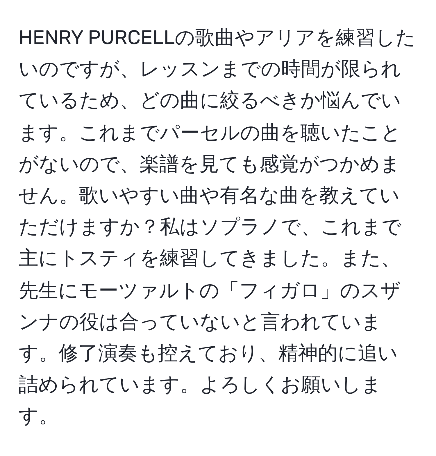 HENRY PURCELLの歌曲やアリアを練習したいのですが、レッスンまでの時間が限られているため、どの曲に絞るべきか悩んでいます。これまでパーセルの曲を聴いたことがないので、楽譜を見ても感覚がつかめません。歌いやすい曲や有名な曲を教えていただけますか？私はソプラノで、これまで主にトスティを練習してきました。また、先生にモーツァルトの「フィガロ」のスザンナの役は合っていないと言われています。修了演奏も控えており、精神的に追い詰められています。よろしくお願いします。