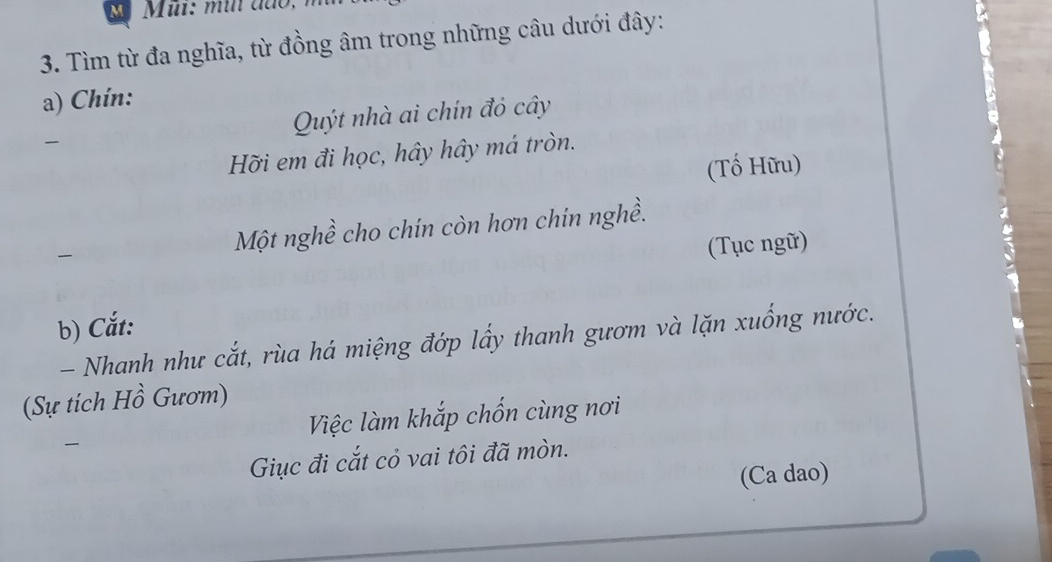 Tìm từ đa nghĩa, từ đồng âm trong những câu dưới đây: 
a) Chín: 
Quýt nhà ai chín đỏ cây 
Hỡi em đi học, hây hây má tròn. 
(Tố Hữu) 
Một nghề cho chín còn hơn chin nghề. 
(Tục ngữ) 
b) Cắt: 
- Nhanh như cắt, rùa há miệng đớp lấy thanh gươm và lặn xuống nước. 
(Sự tích Hồ Gươm) 
Việc làm khắp chốn cùng nơi 
Giục đi cắt cỏ vai tôi đã mòn. 
(Ca dao)