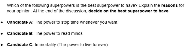 Which of the following superpowers is the best superpower to have? Explain the reasons for
your opinion. At the end of the discussion, decide on the best superpower to have.
Candidate A: The power to stop time whenever you want
Candidate B: The power to read minds
Candidate C: Immortality (The power to live forever)