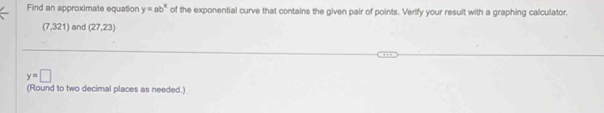 Find an approximate equation y=ab^x of the exponential curve that contains the given pair of points. Verify your result with a graphing calculator.
(7,321) and (27,23)
y=□
(Round to two decimal places as needed.)