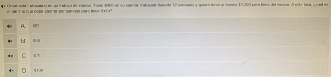 Omar está trabajando en un trabajo de verano. Tiene $400 en su cuenta, trabajará durante 12 semanas y quiere tener al menos $1,300 para fines del verano. A esta tasa, ¿cuál es
el mínimo que debe ahorrar por semana para tener éxito?
A $62
B $68
C $75
$109