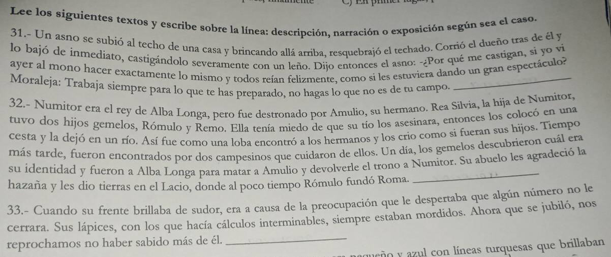 En phme
Lee los siguientes textos y escribe sobre la línea: descripción, narración o exposición según sea el caso.
31.- Un asno se subió al techo de una casa y brincando allá arriba, resquebrajó el techado. Corrió el dueño tras de él y
lo bajó de inmediato, castigándolo severamente con un leño. Dijo entonces el asno: -¿Por qué me castigan, si yo vi
ayer al mono hacer exactamente lo mismo y todos reían felizmente, como si les estuviera dando un gran espectáculo?
Moraleja: Trabaja siempre para lo que te has preparado, no hagas lo que no es de tu campo._
32.- Numitor era el rey de Alba Longa, pero fue destronado por Amulio, su hermano. Rea Silvia, la hija de Numitor,
tuvo dos hijos gemelos, Rómulo y Remo. Ella tenía miedo de que su tío los asesinara, entonces los colocó en una
cesta y la dejó en un río. Así fue como una loba encontró a los hermanos y los crio como si fueran sus hijos. Tiempo
más tarde, fueron encontrados por dos campesinos que cuidaron de ellos. Un día, los gemelos descubrieron cuál era
_
su identidad y fueron a Alba Longa para matar a Amulio y devolverle el trono a Numitor. Su abuelo les agradeció la
hazaña y les dio tierras en el Lacio, donde al poco tiempo Rómulo fundó Roma.
33.- Cuando su frente brillaba de sudor, era a causa de la preocupación que le despertaba que algún número no le
cerrara. Sus lápices, con los que hacía cálculos interminables, siempre estaban mordidos. Ahora que se jubiló, nos
reprochamos no haber sabido más de él._
ueño y azul con líneas turquesas que brillaban