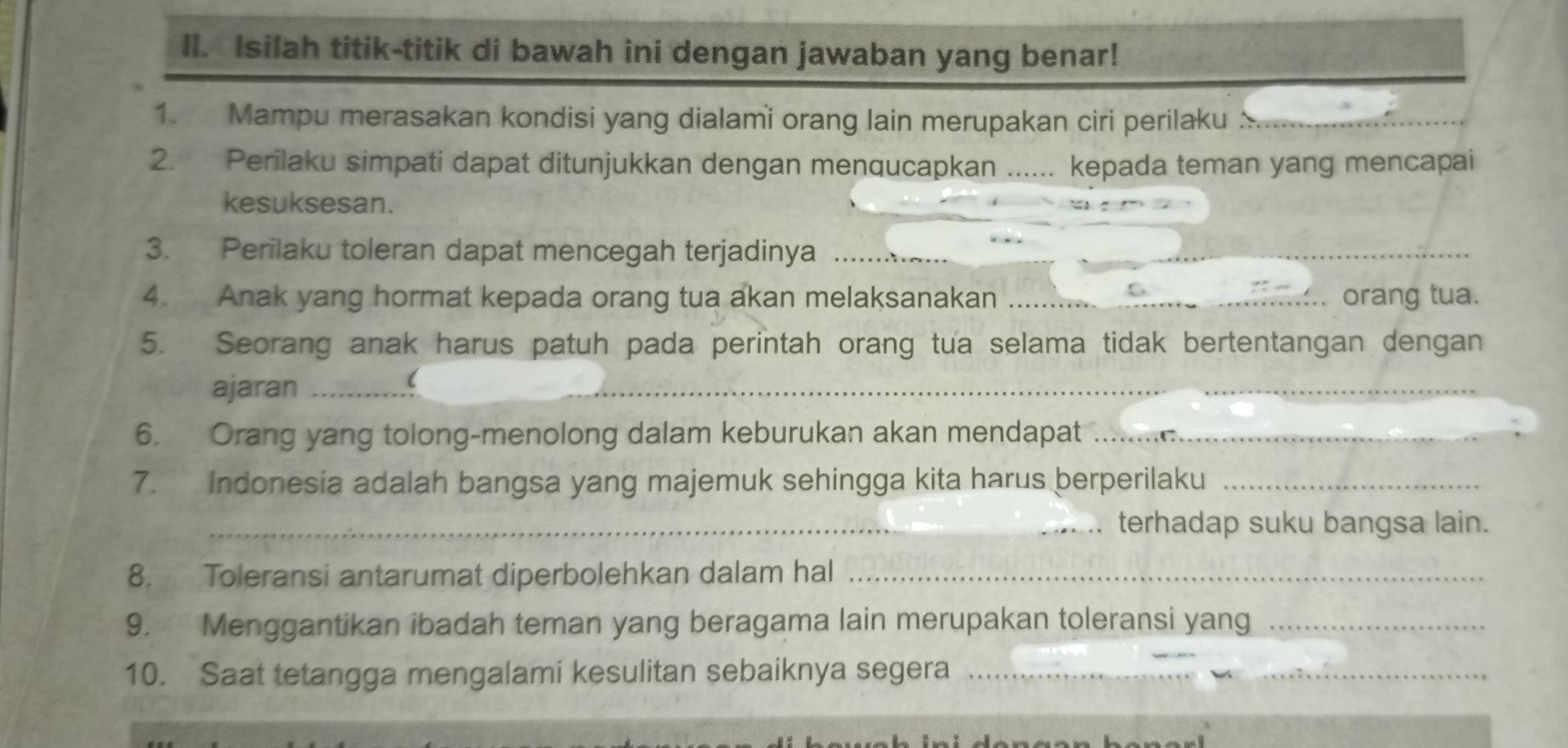 Isilah titik-titik di bawah ini dengan jawaban yang benar! 
1. Mampu merasakan kondisi yang dialami orang lain merupakan ciri perilaku 
2. Perilaku simpati dapat ditunjukkan dengan menqucapkan ...... kepada teman yang mencapai 
kesuksesan. 
3. Perilaku toleran dapat mencegah terjadinya_ 
_ 
4. Anak yang hormat kepada orang tua akan melaksanakan _orang tua. 
5. Seorang anak harus patuh pada perintah orang tua selama tidak bertentangan dengan 
ajaran_ 
_ 
6. Orang yang tolong-menolong dalam keburukan akan mendapat_ 
7. Indonesia adalah bangsa yang majemuk sehingga kita harus berperilaku_ 
_terhadap suku bangsa lain. 
8. Toleransi antarumat diperbolehkan dalam hal_ 
9. Menggantikan ibadah teman yang beragama lain merupakan toleransi yang_ 
10. Saat tetangga mengalami kesulitan sebaiknya segera_