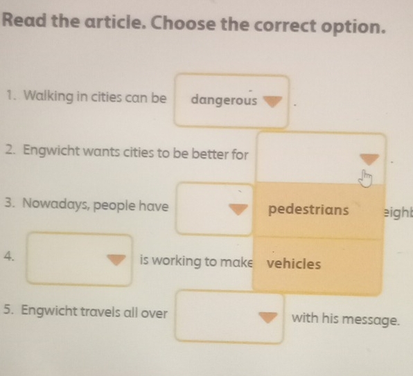 Read the article. Choose the correct option. 
1. Walking in cities can be dangerous 
2. Engwicht wants cities to be better for 
3. Nowadays, people have pedestrians eight 
4. is working to make vehicles 
5. Engwicht travels all over with his message.