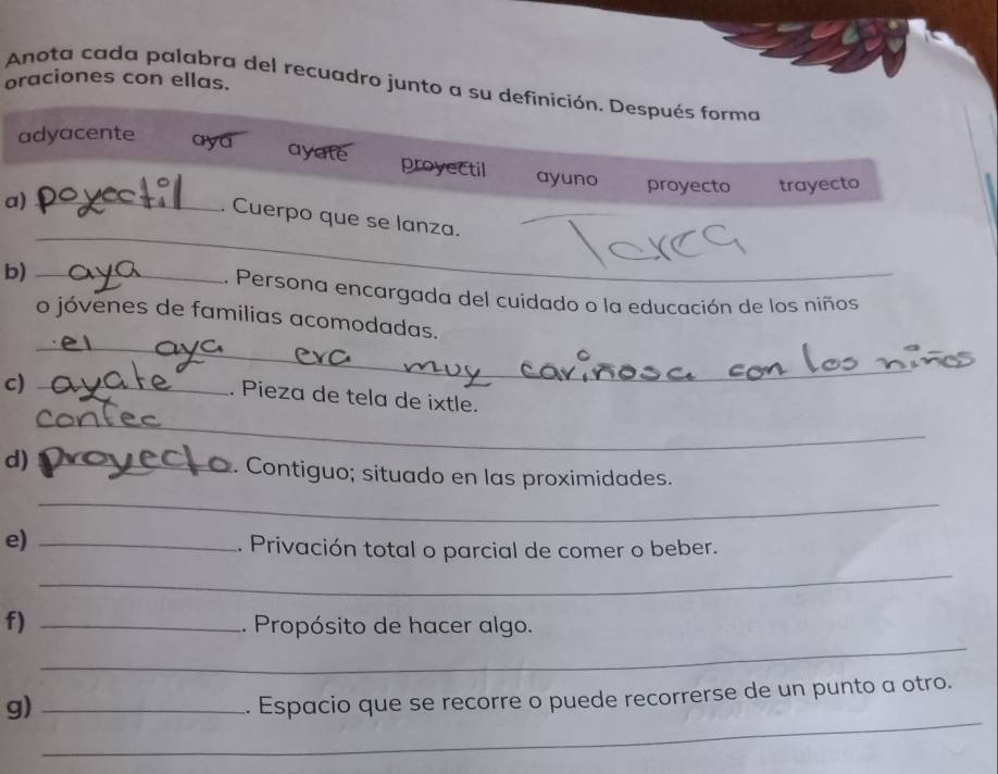 oraciones con ellas.
Anota cada palabra del recuadro junto a su definición. Después forma
adyacente aya ayate proyectil ayuno
proyecto trayecto
a)_
_
. Cuerpo que se lanza.
b)_
.. Persona encargada del cuidado o la educación de los niños
_
o jóvenes de familias acomodadas.
c)_
_
. Pieza de tela de ixtle.
d) _. Contiguo; situado en las proximidades.
_
e)_
. Privación total o parcial de comer o beber.
_
_
f) _. Propósito de hacer algo.
_
g)_
. Espacio que se recorre o puede recorrerse de un punto a otro.