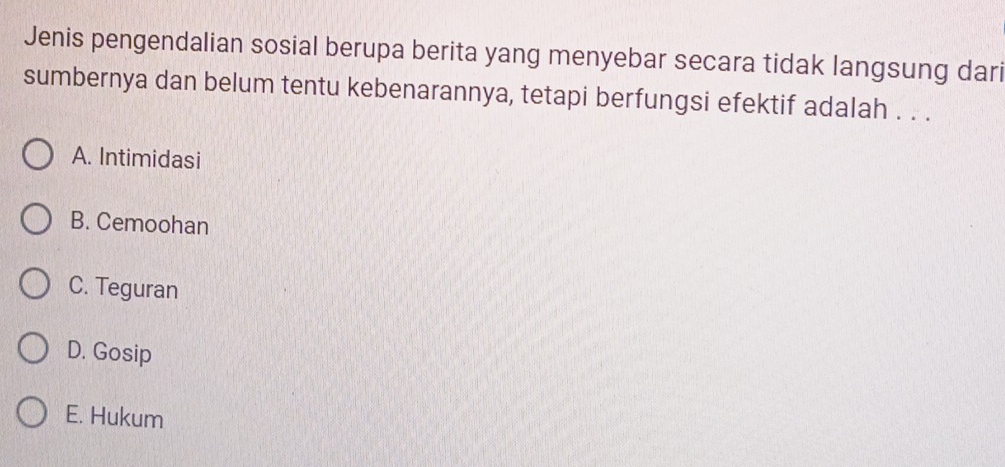 Jenis pengendalian sosial berupa berita yang menyebar secara tidak langsung dari
sumbernya dan belum tentu kebenarannya, tetapi berfungsi efektif adalah . . .
A. Intimidasi
B. Cemoohan
C. Teguran
D. Gosip
E. Hukum