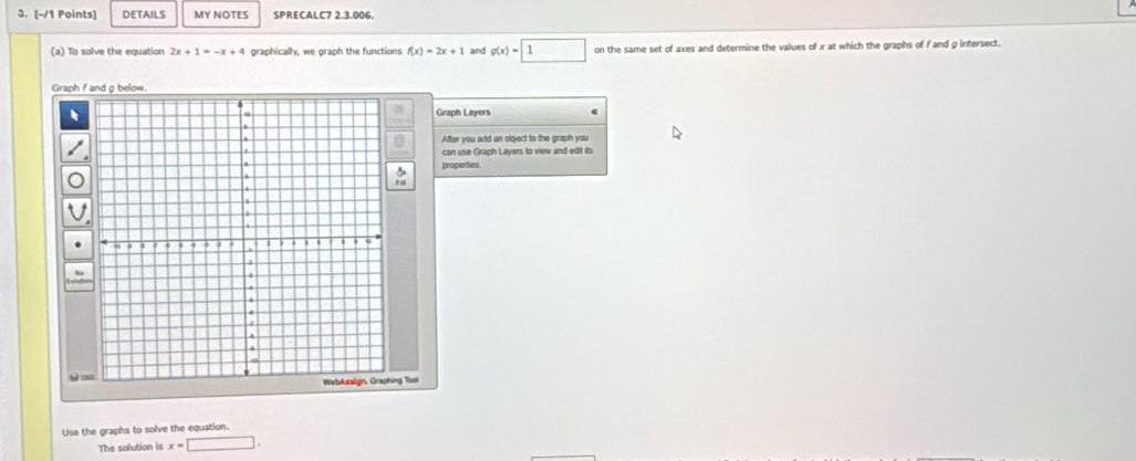 DETAILS MY NOTFS SPRECALC7 2.3.006 
(a) To solve the equation 2x+1=-x+4 graphically, we graph the functions f(x)=2x+1 and g(x)=□ 1 on the same set of axes and determine the values of x at which the graphs of f and g intersect. 
Graph f and g below. 
Graph Layers 
After you add an object to the graph you 
can use Graph Layers to view and edit it 
properties 
θ 
ng Too 
Use the graphs to solve the equation. 
The solution is x=□