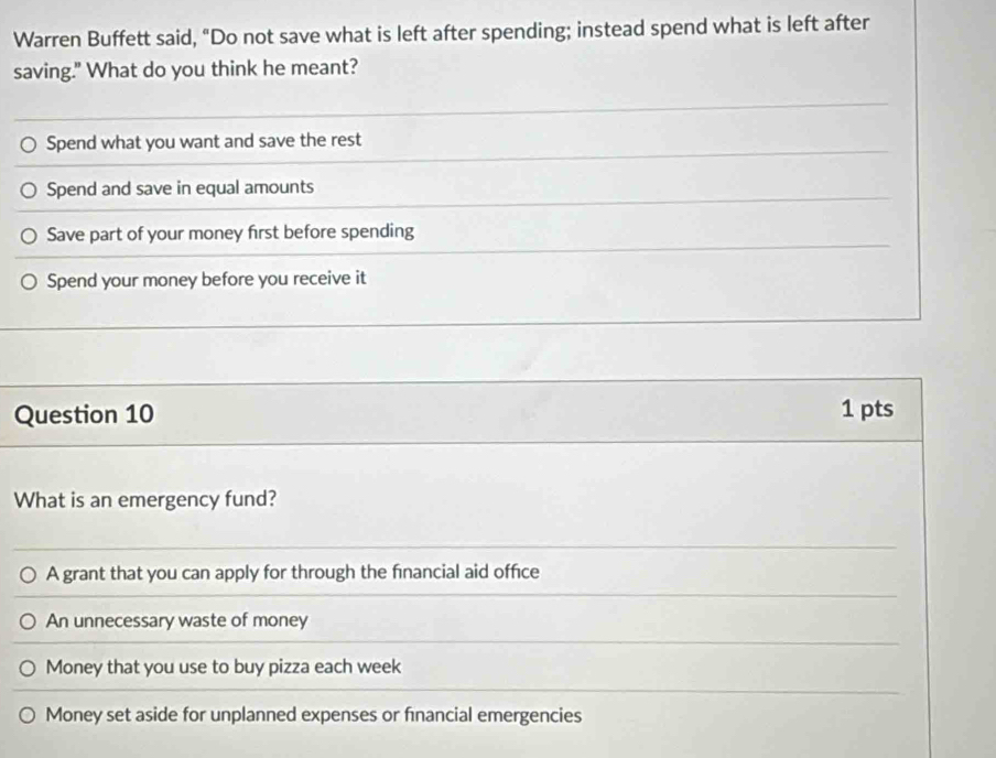 Warren Buffett said, "Do not save what is left after spending; instead spend what is left after
saving." What do you think he meant?
Spend what you want and save the rest
Spend and save in equal amounts
Save part of your money first before spending
Spend your money before you receive it
Question 10 1 pts
What is an emergency fund?
A grant that you can apply for through the financial aid office
An unnecessary waste of money
Money that you use to buy pizza each week
Money set aside for unplanned expenses or fnancial emergencies