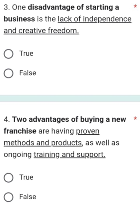 One disadvantage of starting a *
business is the lack of independence
and creative freedom.
True
False
4. Two advantages of buying a new *
franchise are having proven
methods and products, as well as
ongoing training and support.
True
False