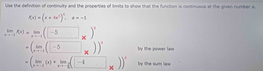 Use the definition of continuity and the properties of limits to show that the function is continuous at the given number a.
f(x)=(x+4x^5)^4, a=-1
limlimits _xto -1f(x)=limlimits _xto -1(□ _* )^4
=(limlimits _xto -1(□ * ))^4 by the power law
=(limlimits _xto -1(x)+limlimits _xto -1(□ _* ))^4 by the sum law