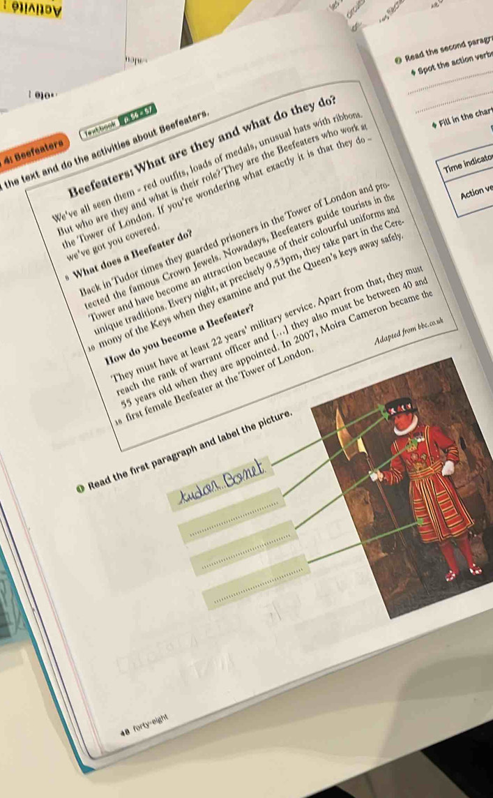 'o 
@ Read the second paragr 
* Spot the action verbe 
: 010. 
_ 
4: Beefeaters 1extbook 
the text and do the activities about Beefeaters Beefeaters: What are they and what do they do 
Time indicato 
We've all seen them - red outfits, loads of medals, unusual hats with ribbor 
ut who are they and what is their role? They are the Beefeaters who work * Fill in the char 
he Tower of London. If you're wondering what exactly it is that they do 
ack in Tudor times they guarded prisoners in the Tower of London and pr 
we've got you covered. 
cted the famous Crown Jewels. Nowadays, Beefeaters guide tourists in t Action v 
What does a Beefeater do? 
ower and have become an attraction because of their colourful uniforms an 
nique traditions. Every night, at precisely 9.53pm, they take part in the Cer 
mony of the Keys when they examine and put the Queen’s keys away safe 
They must have at least 22years'. military service. Apart from that, they mus 

Adapted from bbe.co.uk 
How do you become a Beefeater? 
reach the rank of warrant officer and [...] they also must be between 40 and
5 years old when they are appointed. In 2007, Moira Cameron became t 
first female Beefeater at the Tower of Londor 
Read the first paragraph and label the picture 
tudon Comet
48 forty-eight