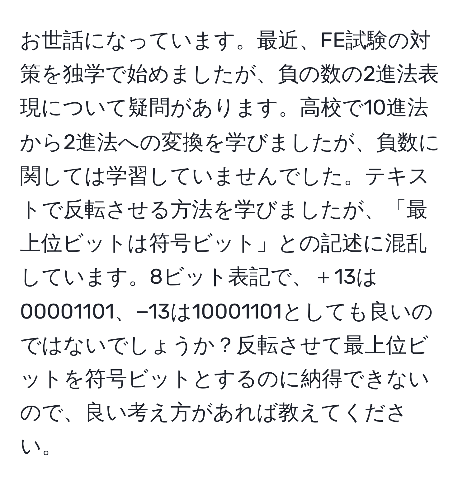 お世話になっています。最近、FE試験の対策を独学で始めましたが、負の数の2進法表現について疑問があります。高校で10進法から2進法への変換を学びましたが、負数に関しては学習していませんでした。テキストで反転させる方法を学びましたが、「最上位ビットは符号ビット」との記述に混乱しています。8ビット表記で、＋13は00001101、−13は10001101としても良いのではないでしょうか？反転させて最上位ビットを符号ビットとするのに納得できないので、良い考え方があれば教えてください。