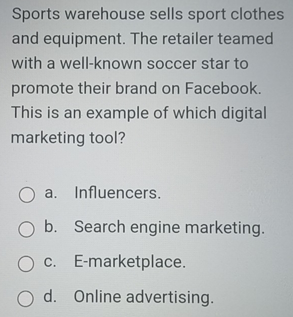 Sports warehouse sells sport clothes
and equipment. The retailer teamed
with a well-known soccer star to
promote their brand on Facebook.
This is an example of which digital
marketing tool?
a. Influencers.
b. Search engine marketing.
c. E-marketplace.
d. Online advertising.