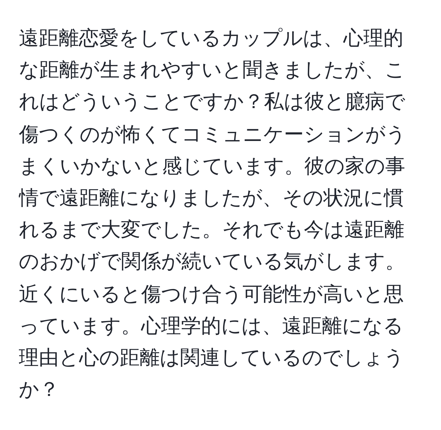 遠距離恋愛をしているカップルは、心理的な距離が生まれやすいと聞きましたが、これはどういうことですか？私は彼と臆病で傷つくのが怖くてコミュニケーションがうまくいかないと感じています。彼の家の事情で遠距離になりましたが、その状況に慣れるまで大変でした。それでも今は遠距離のおかげで関係が続いている気がします。近くにいると傷つけ合う可能性が高いと思っています。心理学的には、遠距離になる理由と心の距離は関連しているのでしょうか？