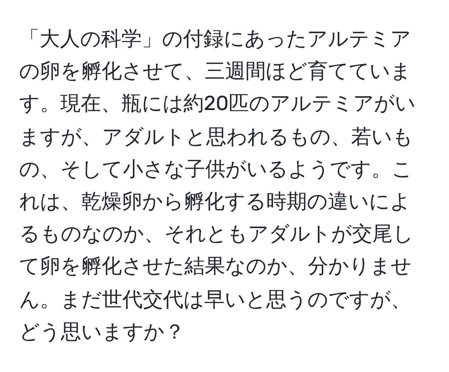 「大人の科学」の付録にあったアルテミアの卵を孵化させて、三週間ほど育てています。現在、瓶には約20匹のアルテミアがいますが、アダルトと思われるもの、若いもの、そして小さな子供がいるようです。これは、乾燥卵から孵化する時期の違いによるものなのか、それともアダルトが交尾して卵を孵化させた結果なのか、分かりません。まだ世代交代は早いと思うのですが、どう思いますか？