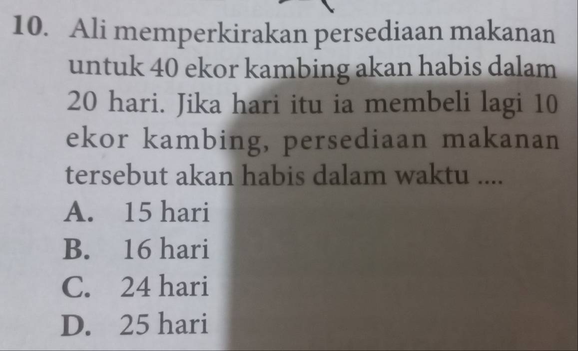 Ali memperkirakan persediaan makanan
untuk 40 ekor kambing akan habis dalam
20 hari. Jika hari itu ia membeli lagi 10
ekor kambing, persediaan makanan
tersebut akan habis dalam waktu ....
A. 15 hari
B. 16 hari
C. 24 hari
D. 25 hari