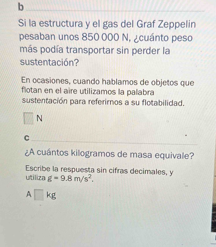 Si la estructura y el gas del Graf Zeppelin 
pesaban unos 850 000 N, ¿cuánto peso 
más podía transportar sin perder la 
sustentación? 
En ocasiones, cuando hablamos de objetos que 
flotan en el aire utilizamos la palabra 
sustentación para referirnos a su flotabilidad. 
□ 
_ 
C 
¿A cuántos kilogramos de masa equivale? 
Escribe la respuesta sin cifras decimales, y 
utiliza g=9.8m/s^2.
A□ kg