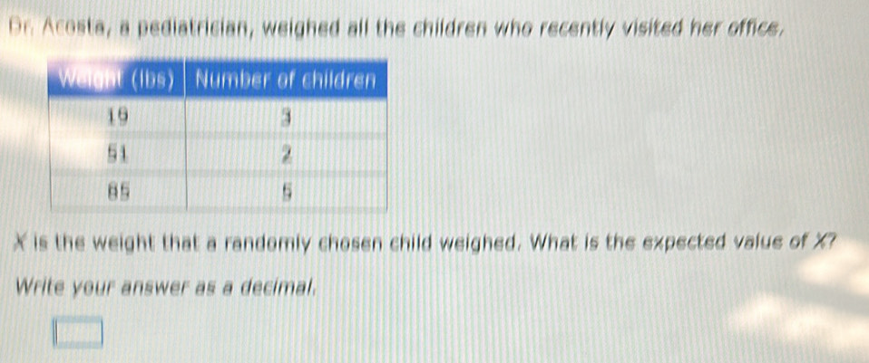 Dr. Acosta, a pediatrician, weighed all the children who recently visited her office.
X is the weight that a randomly chosen child weighed. What is the expected value of X? 
Write your answer as a decimal.