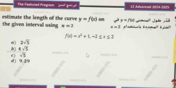 The Featured Program 2x+4 x^(45)x^3 12 Advanced 2024-2025 
Δ8???
estimate the length of the curve y=f(x) on y=f(x) Ginsl Jgb jūé
the given interval using n=2 n=2 phuh w[ā lā]
f(x)=x^2+1, -2≤ x≤ 2
a) 2sqrt(5)
b) 4sqrt(5)
c) sqrt(5)
JHMED ATA AHMED ATA
AHMED ATA
d) 9.29
AHMED ATA AHMED ATA AHMED ATA