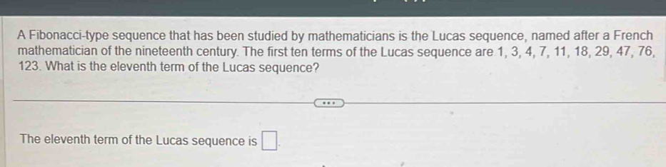 A Fibonacci-type sequence that has been studied by mathematicians is the Lucas sequence, named after a French 
mathematician of the nineteenth century. The first ten terms of the Lucas sequence are 1, 3, 4, 7, 11, 18, 29, 47, 76,
123. What is the eleventh term of the Lucas sequence? 
The eleventh term of the Lucas sequence is □ .