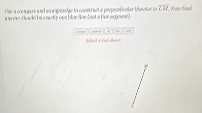 Use a compass and straightedgs to construct a perpendicular visector tooverline LM, Yenur fénal 
answer should be exactly one blue line (not a line segment). 
= 100°
efect a [