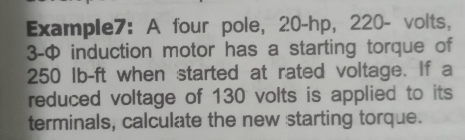 Example7: A four pole, 20-hp, 220- volts,
3-Φ induction motor has a starting torque of
250 Ib-ft when started at rated voltage. If a 
reduced voltage of 130 volts is applied to its 
terminals, calculate the new starting torque.