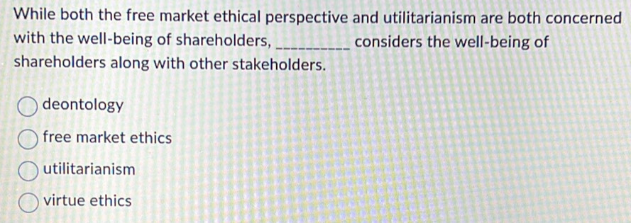 While both the free market ethical perspective and utilitarianism are both concerned
with the well-being of shareholders, _considers the well-being of
shareholders along with other stakeholders.
deontology
free market ethics
utilitarianism
virtue ethics