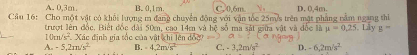 A. 0, 3m. B. 0, 1m. C, 0, 6m.  , D. 0, 4m.
Câu 16: Cho một vật có khối lượng m đang chuyển động với vận tốc 25m/s trên mặt phẳng nằm ngang thì
trượt lên dốc. Biết đốc dài 50m, cao 14m và hệ số ma sát giữa vật và đốc là mu =0,25. Lấy g=
10m/s^2 Xác định gia tốc của vật khi lên đốc
A. -5, 2m/s^2 B. -4, 2m/s^2 C. -3, 2m/s^2 D. -6, 2m/s^2