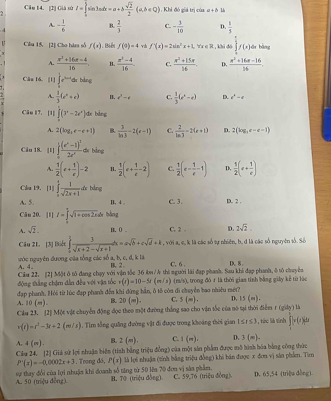 [2] Giả sử I=∈tlimits _0^((frac π)4)sin 3xdx=a+b sqrt(2)/2 (a,b∈ Q). Khi đó giá trị của a+b là
2 .
A. - 1/6   2/3  - 3/10   1/5 
B.
C.
D.
-4
[ Câu 15. [2] Cho hàm số f(x) Biết f(0)=4 và f'(x)=2sin^2x+1,forall x∈ R , khi đó ∈tlimits _0^((frac π)4)f(x)dx bằng
x
A.  (π^2+16π -4)/16 . B.  (π^2-4)/16 . C.  (π^2+15π )/16 . D.  (π^2+16π -16)/16 .
x Câu 16. [1] ∈tlimits _0^(1e^3x+1)dxba ng
7.
A.  1/3 (e^4+e) B. e^3-e C.  1/3 (e^4-e) D. e^4-e
Câu 17. [1] ∈tlimits _0^(1(3^x)-2e^x)dxbhat a ng
A. 2(log _3e-e+1) B.  3/ln 3 -2(e-1) C.  2/ln 3 -2(e+1) D. 2(log _3e-e-1)
Câu 18. [1] ∈tlimits _0^(1frac (e^x)-1)^22e^xdx bằng
A.  1/2 (e+ 1/e )-2 B.  1/2 (e+ 1/e -2) C.  1/2 (e- 1/e -1) D.  1/2 (e+ 1/e )
Câu 19. [1] ∈tlimits _0^(4frac 1)sqrt(2x+1)dx bằng
A. 5. B. 4 . C. 3. D. 2 .
Câu 20. [1] I=∈tlimits _0^((π)sqrt 1+cos 2x)dx bàng
A. sqrt(2). B. 0 . C. 2 . D. 2sqrt(2).
Câu 21. [3] Biết ∈tlimits _0^(2frac 3)sqrt(x+2)-sqrt(x+1)dx=asqrt(b)+csqrt(d)+k , với a, c, k là các số tự nhiên, b, d là các số nguyên tố. Số
ước nguyên dương của tổng các số a, b, c, d, k là
C. 6 .
A. 4 . B. 2 . D. 8 .
Câu 22. [2] Một ô tô đang chạy với vận tốc 36 km / h thì người lái đạp phanh. Sau khi đạp phanh, ô tô chuyền
động thẳng chậm dần đều với vận tốc v(t)=10-5t (m / s) (m/s), trong đó t là thời gian tính bằng giây kể từ lúc
đạp phanh. Hỏi từ lúc đạp phanh đến khi dừng hẳn, ô tô còn di chuyền bao nhiêu mét?
A. 10 (m).
B. 20(m). C. 5(m). D. 15(m).
Câu 23. [2] Một vật chuyển động dọc theo một đường thẳng sao cho vận tốc của nó tại thời điểm 1 (giây) là
v(t)=t^2-3t+2(m/s). Tìm tổng quãng đường vật đi được trong khoảng thời gian 1≤ t≤ 3 , tức là tính ∈tlimits _1^3|v(t)|dt
A. 4(m). B. 2 (m). C. 1(m).
D. 3 (m).
Câu 24. [2] Giả sử lợi nhuận biên (tính bằng triệu đồng) của một sản phẩm được mô hình hóa bằng công thức
P'(x)=-0,0002x+3. Trong đó, P(x) là lợi nhuận (tính bằng triệu đồng) khi bán được x đơn vị sản phẩm. Tìm
sự thay đổi của lợi nhuận khi doanh số tăng từ 50 lên 70 đơn vị sản phẩm.
A. 50 (triệu đồng). B. 70 (triệu đồng).  C. 59,76 (triệu đồng). D. 65,54 (triệu đồng).