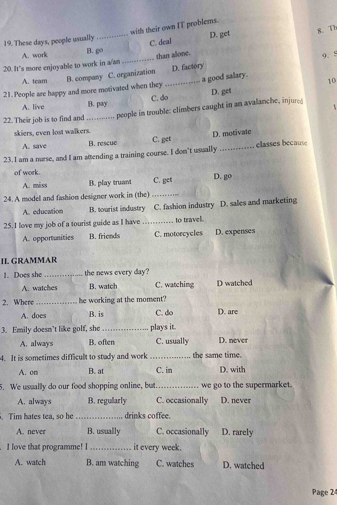 with their own IT problems.
19. These days, people usually
A. work B. go C. deal D. get
8. Th
20. It’s more enjoyable to work in a/an_ than alone.
9. S
A. team B. company C. organization D. factory
10
21. People are happy and more motivated when they _a good salary.
A. live B. pay C. do D. get
22. Their job is to find and_ people in trouble: climbers caught in an avalanche, injured 1
skiers, even lost walkers.
A. save B. rescue C. get D. motivate
23. I am a nurse, and I am attending a training course. I don’t usually _classes because
of work.
A. miss B. play truant C. get D. go
24. A model and fashion designer work in (the)_
A. education B. tourist industry C. fashion industry D. sales and marketing
25. I love my job of a tourist guide as I have _to travel.
A. opportunities B. friends C. motorcycles D. expenses
II. GRAMMAR
1. Does she _the news every day?
A. watches B. watch C. watching D watched
2. Where _he working at the moment?
A. does B. is C. do D. are
3. Emily doesn’t like golf, she _plays it.
A. always B. often C. usually D. never
4. It is sometimes difficult to study and work _the same time.
A. on B. at C. in D. with
5. We usually do our food shopping online, but _we go to the supermarket.
A. always B. regularly C. occasionally D. never
. Tim hates tea, so he _drinks coffee.
A. never B. usually C. occasionally D. rarely
I love that programme! I _it every week.
A. watch B. am watching C. watches D. watched
Page 24