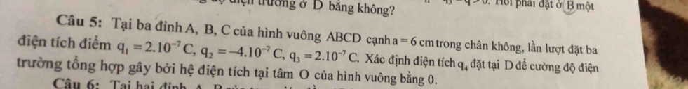 thường ở D băng không? Hội phái đặt ở B một 
Câu 5: Tại ba đỉnh A, B, C của hình vuông ABCD cạnh a=6cm trong chân không, lần lượt đặt ba 
điện tích điểm q_1=2.10^(-7)C, q_2=-4.10^(-7)C, q_3=2.10^(-7)C T. Xác định điện tích q, đặt tại D đề cường độ điện 
trường tổng hợp gây bởi hệ điện tích tại tâm O của hình vuông bằng 0. 
Câu 6: Tại hai ở