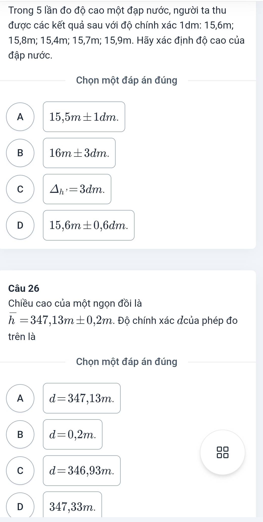 Trong 5 lần đo độ cao một đạp nước, người ta thu
được các kết quả sau với độ chính xác 1dm : 15, 6m;
15, 8m; 15, 4m; 15, 7m; 15, 9m. Hãy xác định độ cao của
đập nước.
Chọn một đáp án đúng
A 15,5m± 1dm.
B 16m± 3dm.
C △ _h'=3dm.
D 15,6m± 0,6dm. 
Câu 26
Chiều cao của một ngọn đồi là
overline h=347,13m± 0,2m. Độ chính xác đcủa phép đo
trên là
Chọn một đáp án đúng
A d=347,13m.
B d=0,2m.
C d=346,93m.
D 347,33m.