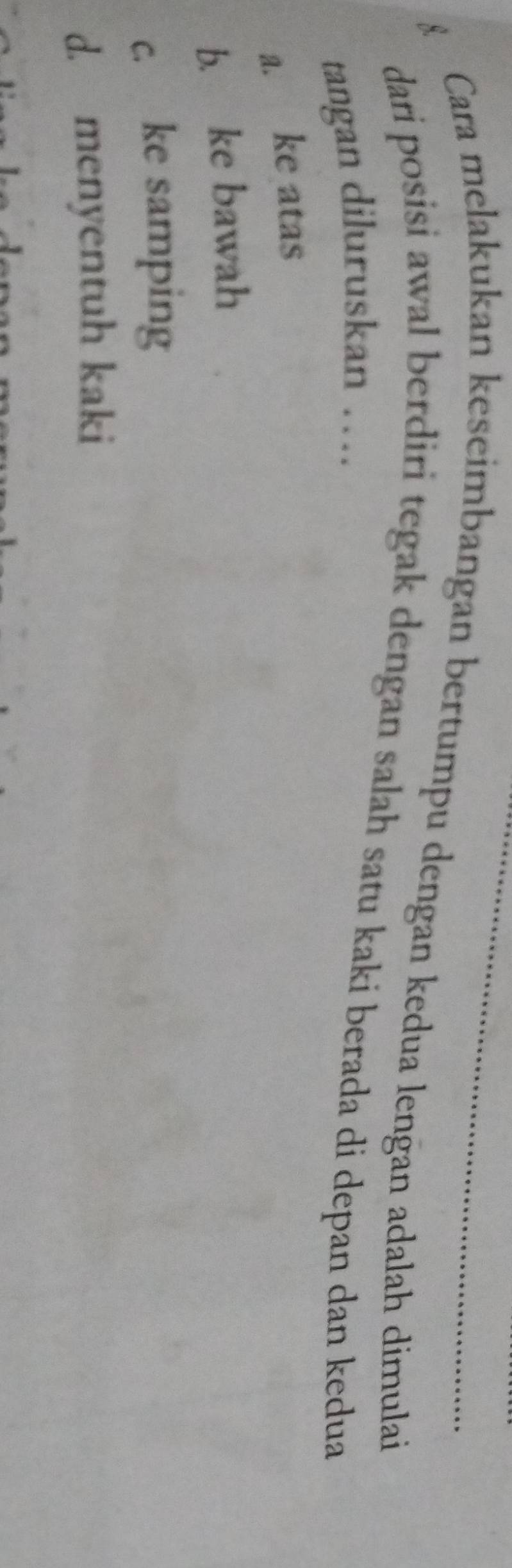 Cara melakukan keseimbangan bertumpu dengan kedua lengan adalah dimulai
dari posisi awal berdiri tegak dengan salah satu kaki berada di depan dan kedua
tangan diluruskan …
a. ke atas
b. ke bawah
c. ke samping
d. menyentuh kaki