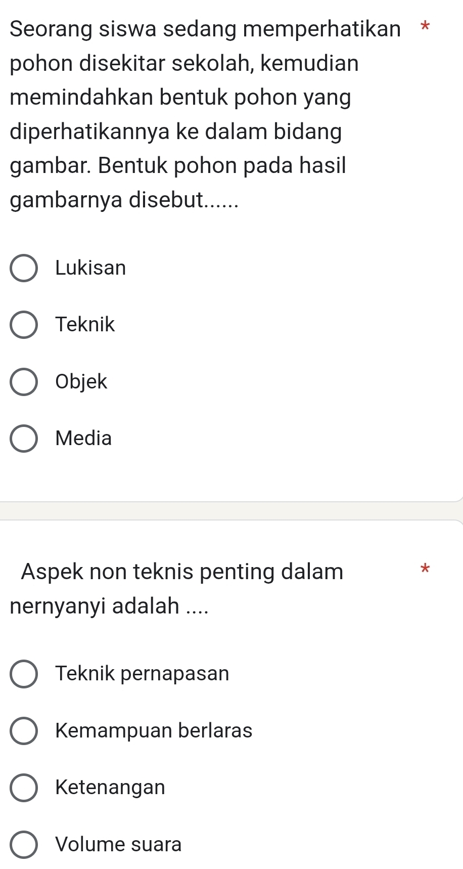 Seorang siswa sedang memperhatikan *
pohon disekitar sekolah, kemudian
memindahkan bentuk pohon yang
diperhatikannya ke dalam bidang
gambar. Bentuk pohon pada hasil
gambarnya disebut......
Lukisan
Teknik
Objek
Media
Aspek non teknis penting dalam
*
nernyanyi adalah ....
Teknik pernapasan
Kemampuan berlaras
Ketenangan
Volume suara