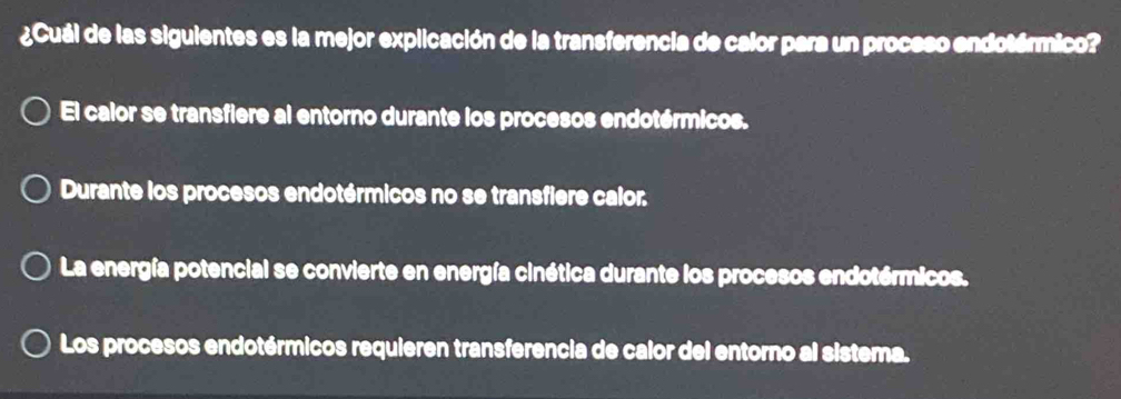 ¿Cuál de las siguientes es la mejor explicación de la transferencia de calor para un proceso endotérmico?
El calor se transfiere al entorno durante los procesos endotérmicos.
Durante los procesos endotérmicos no se transfiere calor.
La energía potencial se convierte en energía cinética durante los procesos endotérmicos.
Los procesos endotérmicos requieren transferencia de calor del entorno al sistema.