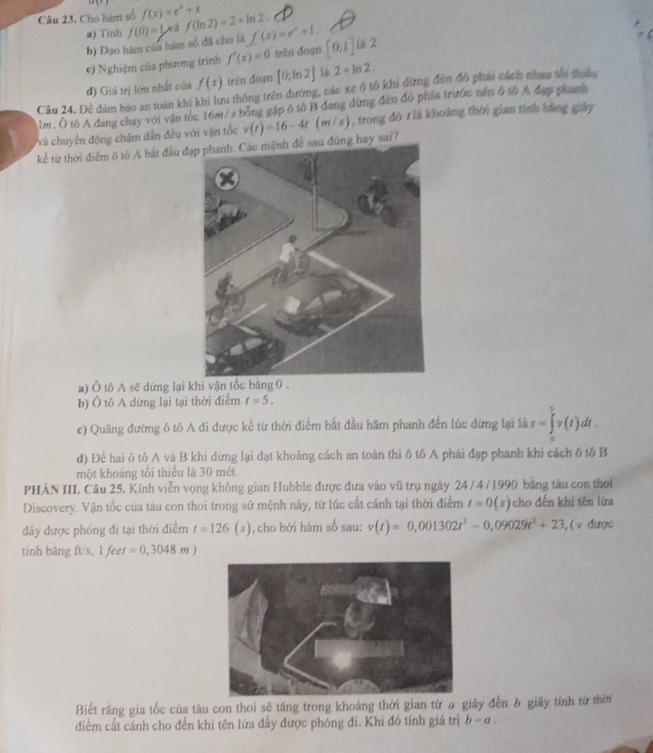 Cho hàm số f(x)=e^x+x f(ln 2)=2+ln 2. f(x)=e^x+1. [0,1]u2
a) Tinh f(0)=1 và
b) Đạo hàm của hàm số đã cho là
c) Nghiệm của phương trình f'(x)=0 trên đoạn
d) Giả trị lớn nhất của f(x) trên đoạn [0;ln 2] 1a 2+ln 2.
Câu 24. Để đâm bảo an toàn khi khi lưu thông trên đường, các xe ô tổ khi dừng đến đô phải cách nhau tối thinu
Âm. Ô tô A đang chạy với vận tốc 16m / s bỏng gập ô tô B đang dừng đến đô phía trước nên ô tố A đạp phanic
và chuyền động chậm dân đều với vận tốc v(t)=16-4t(m/s) ), trong đó 1 là khoảng thời gian tính bằng giây
kể từ thời điểm ô tô A bắt đầu đạp phanh. Các mệnh đề sau đúng hay sai?
a) Ô tô A sẽ dừng lại khi vận tốc băng 0.
b) Ô tô A dừng lại tại thời điểm t=5.
c) Quãng đường ô tô A đí được kể từ thời điểm bắt đầu hãm phanh đến lúc dừng lại là s=∈tlimits _0^(5v(t)dt.
d) Để hai ô tô A và B khi dừng lại đạt khoảng cách an toàn thì ô tố A phái đạp phanh khi cách ô tố B
một khoảng tối thiếu là 30 mét
PHÀN III. Câu 25. Kính viễn vọng không gian Hubble được đưa vào vũ trụ ngày 24 / 4 /1990 bảng tàu con thời
Discovery. Vận tốc của tàu con thoi trong sứ mệnh này, từ lúc cất cánh tại thời điểm t=0(s) cho đến khi tên lửa
đây được phóng đi tại thời điểm t=126(s) , cho bởi hàm số sau: v(t)=0,001302t^3)-0,09029t^2+23 , ( ν được
tinh bảng ft/s, 1 feet =0,3048m)
Biết rằng gia tốc của tàu con thoi sẽ tăng trong khoảng thời gian từ a giây đến b giây tính từ thời
diểm cất cánh cho đến khi tên lửa đầy được phóng đi. Khi đó tính giá trị b-a.