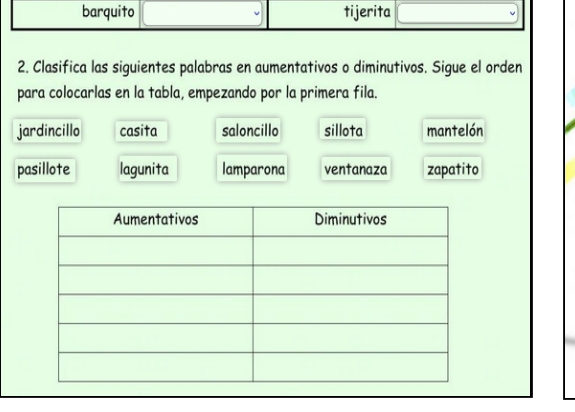 barquito tijerita
2. Clasifica las siguientes palabras en aumentativos o diminutivos. Sigue el orden
para colocarlas en la tabla, empezando por la primera fila.
jardincillo casita saloncillo sillota mantelón
pasillote lagunita lamparona ventanaza zapatito