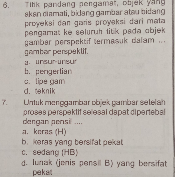 Titik pandang pengamat, objek yang
akan diamati, bidang gambar atau bidang
proyeksi dan garis proyeksi dari mata
pengamat ke seluruh titik pada objek
gambar perspektif termasuk dalam ...
gambar perspektif.
a. unsur-unsur
b. pengertian
c. tipe gam
d. teknik
7. Untuk menggambar objek gambar setelah
proses perspektif selesai dapat dipertebal
dengan pensil ....
a. keras (H)
b. keras yang bersifat pekat
c. sedang (HB)
d. lunak (jenis pensil B) yang bersifat
pekat