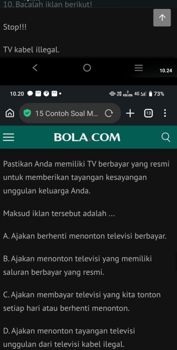 Bacalah iklan berikut!
Stop!!!
TV kabel illegal.
10.24
10.20 4G 73%
15 Contoh Soal M...
BOLA COM
Pastikan Anda memiliki TV berbayar yang resmi
untuk memberikan tayangan kesayangan
unggulan keluarga Anda.
Maksud iklan tersebut adalah ...
A. Ajakan berhenti menonton televisi berbayar.
B. Ajakan menonton televisi yang memiliki
saluran berbayar yang resmi.
C. Ajakan membayar televisi yang kita tonton
setiap hari atau berhenti menonton.
D. Ajakan menonton tayangan televisi
unggulan dari televisi kabel ilegal.